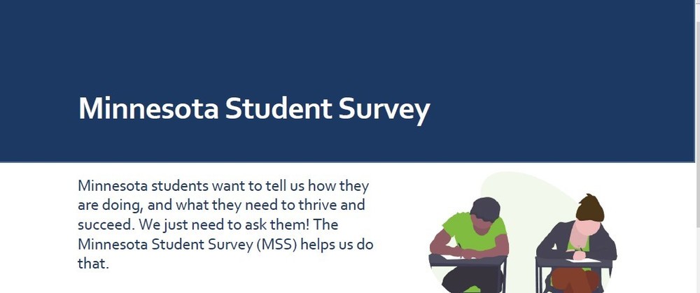 Minnesota Student Survey: Minnesota students want to tell us how they are doing, and what they need to thrive and succeed. We just need to ask them! The Minnesota Student Survey (MSS) helps us do that. 