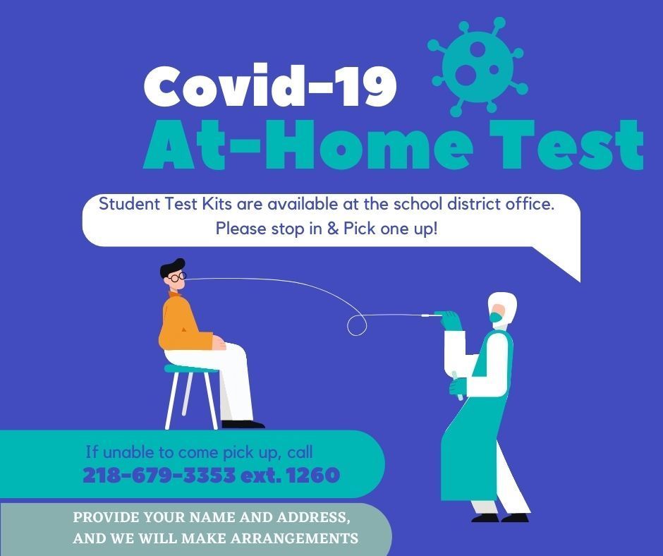 Covid-19 At-Home Test kits for students are available at the school district office. Please stop by and pick one up! If you are unable to come pick up, call 218-679-3353 ext 1260, provide your name and address, and we will make arrangements. 