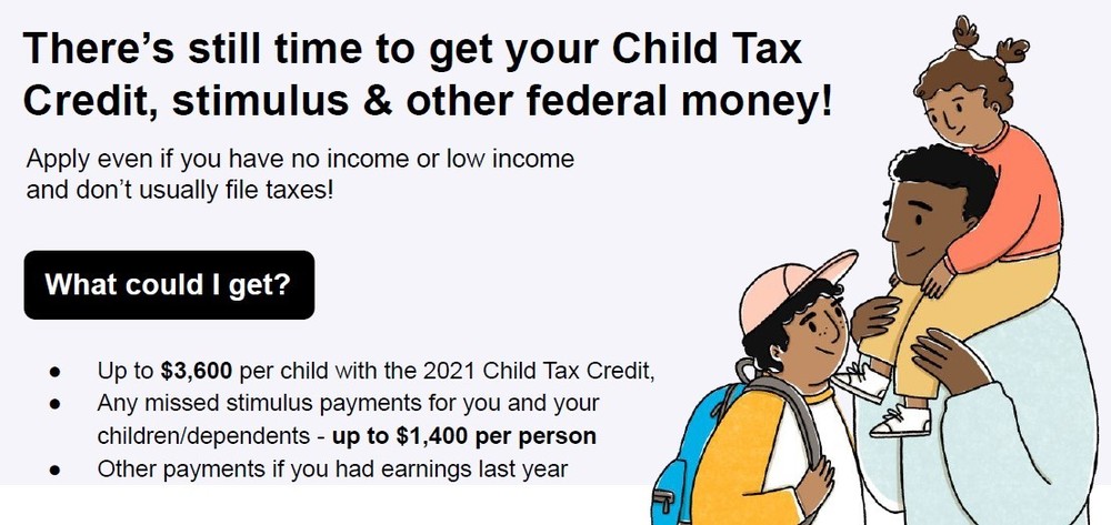 There's still time to get your Child Tax Credit, stimulus, & other federal money! Apply even if you have no income or low income and don't usually file taxes! What could I get? Up to $3,600 per child with the 2021 child tax credit, any missed stimulus payments for you and you children/dependents - up to $1,400 per person, other payments if you had earnings last year