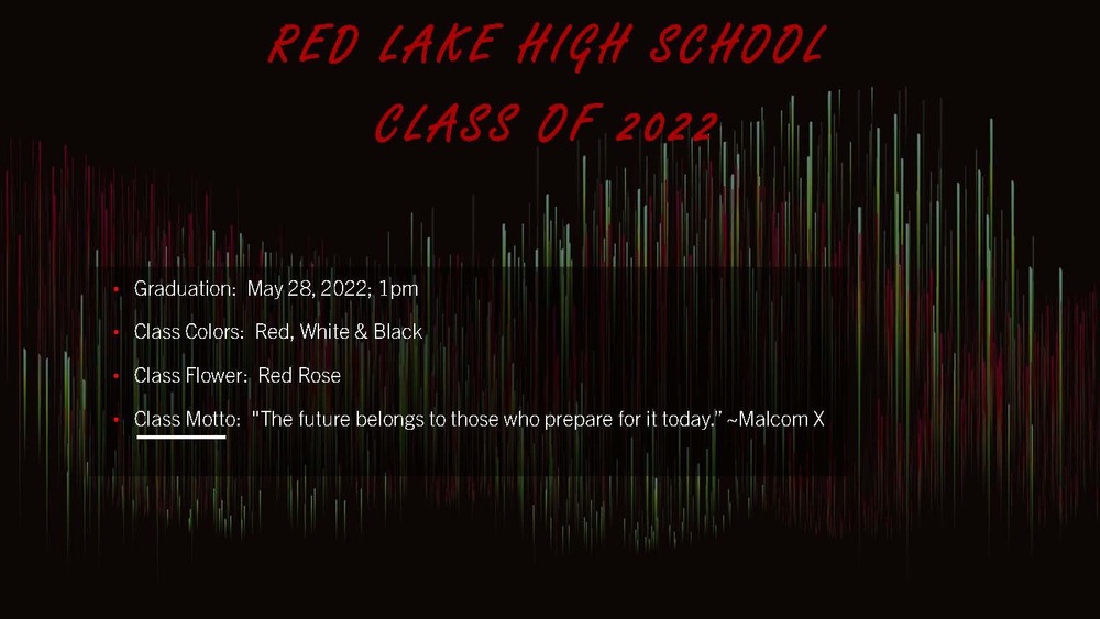 Red Lake High School Class of 2022 Graduation: May 22, 2022 at 1pm. Class colors: Red & Black. Class flower: Red Rose. Class Motto: "The future belongs to those who prepare for today" - Malcom X
