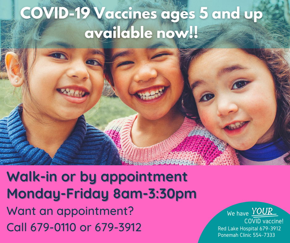 COVID-19 Vaccines ages 5 and up available now! Walk-in or by appointment. Monday thru Friday, from 8 am -3:30pm. Want an appointment? Call 679-0110 or 679-3912. We have YOUR COVID vaccine! Red Lake Hospital phone number: 679-3912 and Ponemah Clinic phone number 554-7333. 