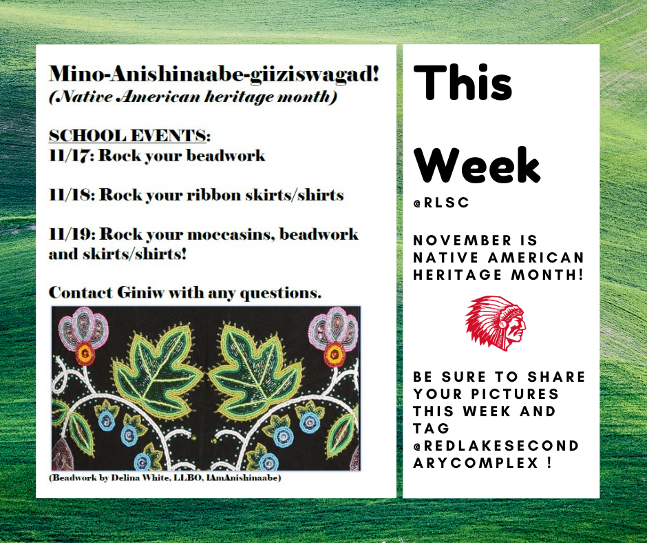 Mino-Anishinaabe-giiziswagad! (Native american heritage month) School events: 11/17: Rock your beadwork11/18 - rock your ribbon skirts/shirts 11/19: Rock your moccasins, beadwork and shirt/skirts! Contact Giniw with any questions. This week @RLSC: November is Native  American Heritage Month! Be sure to share your pictures this week and tag @redlakesecondarycomplex!!