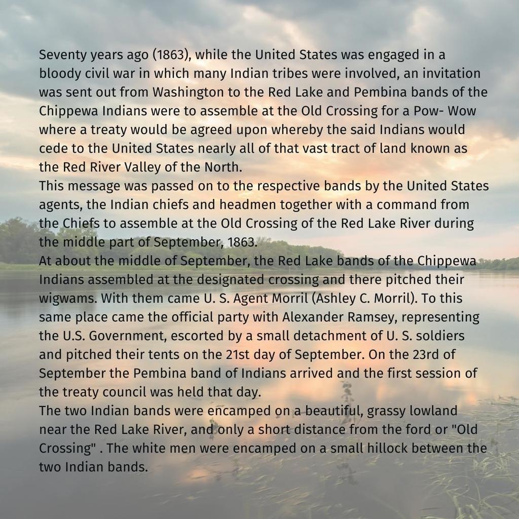 Seventy years ago (1863), while the United States was engaged in a bloody civil war in which many Indian tribes were involved, an invitation was sent out from Washington to the Red Lake and Pembina bands of the Chippewa Indians were to assemble at the Old Crossing for a Pow- Wow where a treaty would be agreed upon whereby the said Indians would cede to the United States nearly all of that vast tract of land known as the Red River Valley of the North. This message was passed on to the respective bands by the United States agents, the Indian chiefs and headmen together with a command from the Chiefs to assemble at the Old Crossing of the Red Lake River during the middle part of September, 1863. At about the middle of September, the Red Lake bands of the Chippewa Indians assembled at the designated crossing and there pitched their wigwams. With them came U. S. Agent Morril (Ashley C. Morril). To this same place came the official party with Alexander Ramsey, representing the U.S. Government, escorted by a small detachment of U. S. soldiers and pitched their tents on the 21st day of September. On the 23rd of September the Pembina band of Indians arrived and the first session of the treaty council was held that day. The two Indian bands were encamped on a beautiful, grassy lowland near the Red Lake River, and only a short distance from the ford or "Old Crossing" . The white men were encamped on a small hillock between the two Indian bands.
