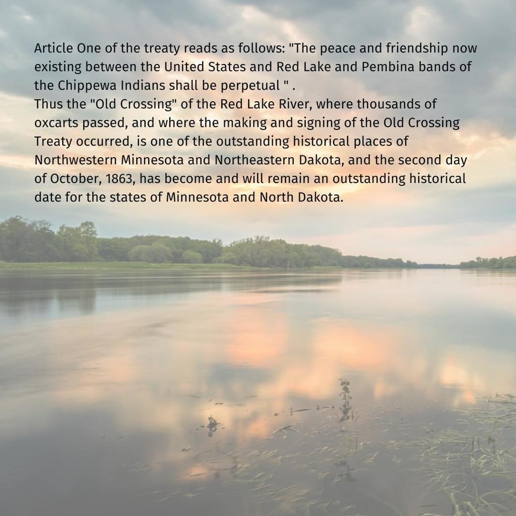 Article One of the treaty reads as follows: "The peace and friendship now existing between the United States and Red Lake and Pembina bands of the Chippewa Indians shall be perpetual " . Thus the "Old Crossing" of the Red Lake River, where thousands of oxcarts passed, and where the making and signing of the Old Crossing Treaty occurred, is one of the outstanding historical places of Northwestern Minnesota and Northeastern Dakota, and the second day of October, 1863, has become and will remain an outstanding historical date for the states of Minnesota and North Dakota.