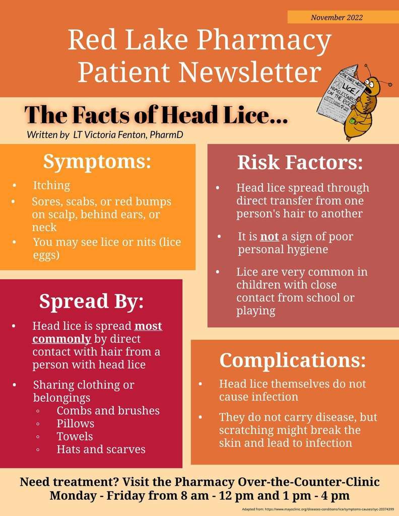 Red Lake Pharmacy Patient Newsletter. The Facts of Head Lice... Symptoms: itching, sores, scabs, or red bumps on scalp, behind ears, or neck. You may see lice or nits (lice eggs). Spread by: head lice is most commonly spread by direct contact with hair from a person with head lice. Sharing clothing or belongings (like combs and brushes, pillows, towels, hats and scarves). Risk Factors: Head lice spread through direct transfer from one person's hair to another. It is not a sign of poor personal hygiene. Lice are very common in children with close contact from school or playing. Complications: Head lice themselves to not cause infection. They do not carry disease, but scratching might break into the skin and cause infection. Need treatment? visit the pharmacy over-the-counter-clinic Monday thru Friday from 8 am-12 pm and 1pm-4pm. 