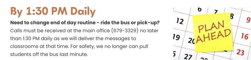 Need to change end of day routine - ride the bus or pick up? Calls must be received at the main office no later than 1:30 pm daily as we will deliver the messages to classrooms at that time. 